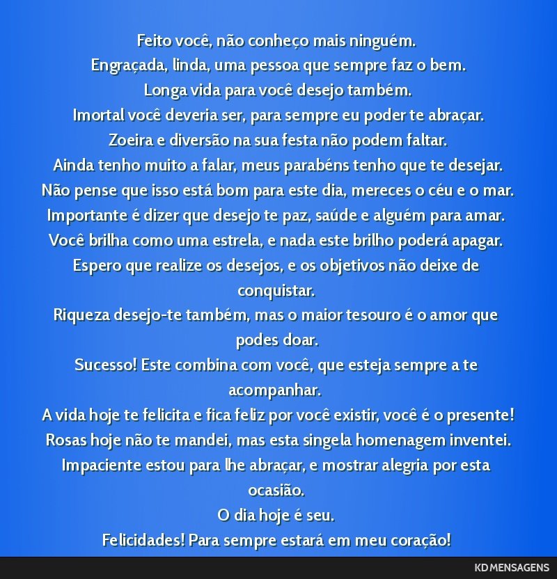 Feito você, não conheço mais ninguém. <br /> Engraçada, linda, uma pessoa que sempre faz o bem. <br /> Longa vida para você desejo também. <br /> Imortal você deveria ser, para sempre eu...