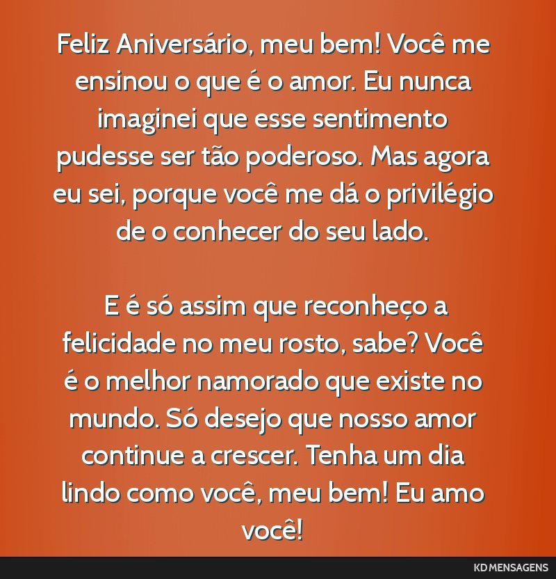 Feliz Aniversário, meu bem! Você me ensinou o que é o amor. Eu nunca imaginei que esse sentimento pudesse ser tão poderoso. Mas agora eu sei, porque você me dá o privilégio de o conhecer do...