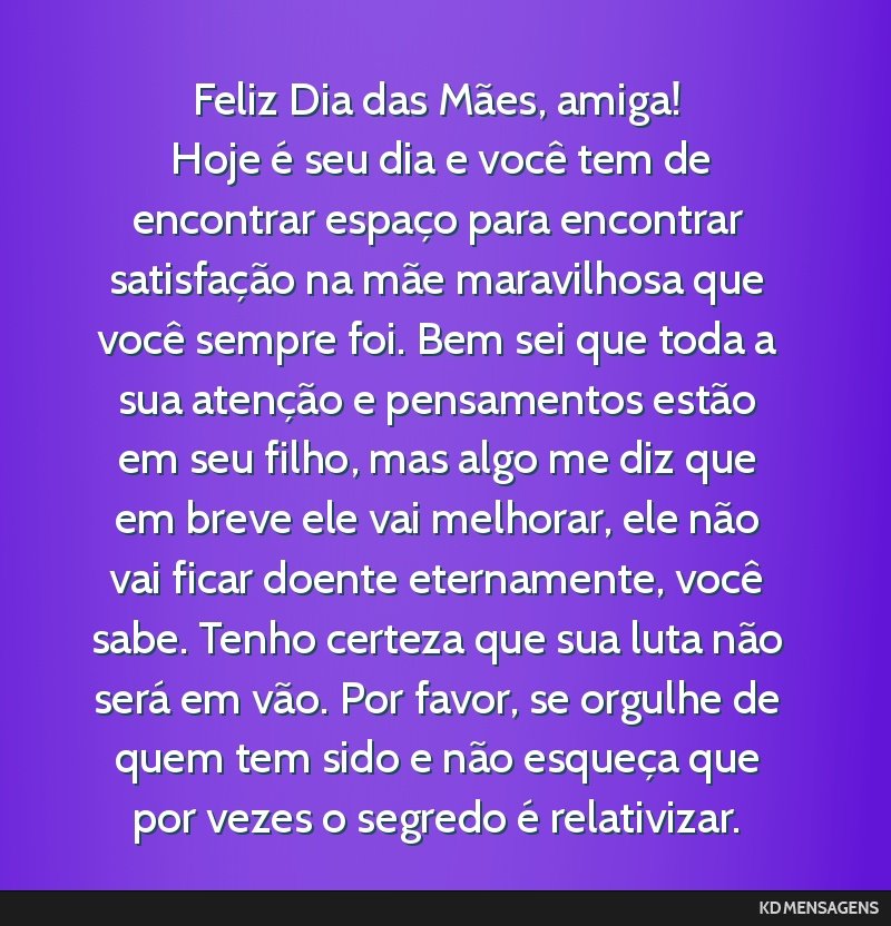 Feliz Dia das Mães, amiga! <br /> Hoje é seu dia e você tem de encontrar espaço para encontrar satisfação na mãe maravilhosa que você sempre foi. Bem sei que toda a sua atenção e...