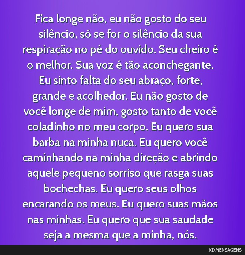 Fica longe não, eu não gosto do seu silêncio, só se for o silêncio da sua respiração no pé do ouvido. Seu cheiro é o melhor. Sua voz é tão aconchegante. Eu sinto falta do seu abraço,...