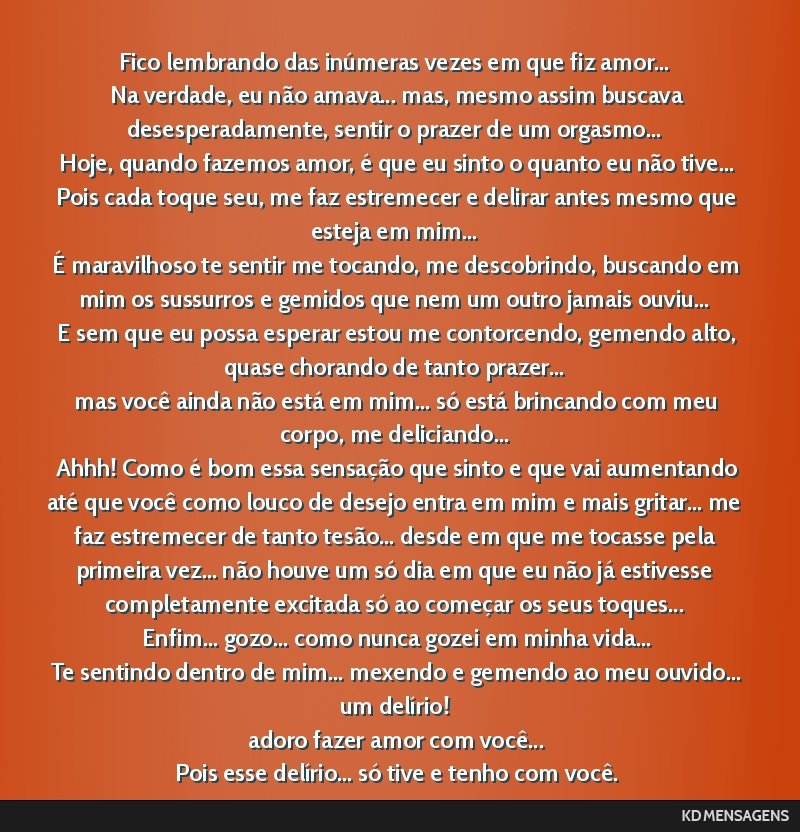 Fico lembrando das inúmeras vezes em que fiz amor... <br /> Na verdade, eu não amava... mas, mesmo assim buscava desesperadamente, sentir o prazer de um orgasmo... <br /> Hoje, quando fazemos amor, ...