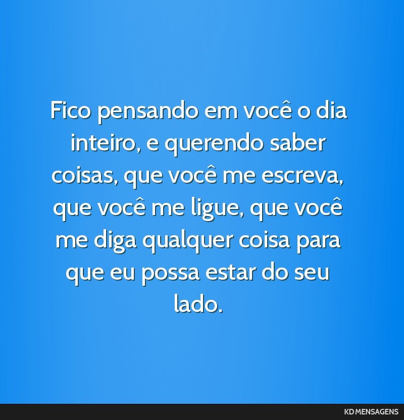 Fico pensando em você o dia inteiro, e querendo saber coisas, que você me escreva, que você me ligue, que você me diga qualquer coisa para que eu possa estar do seu lado.