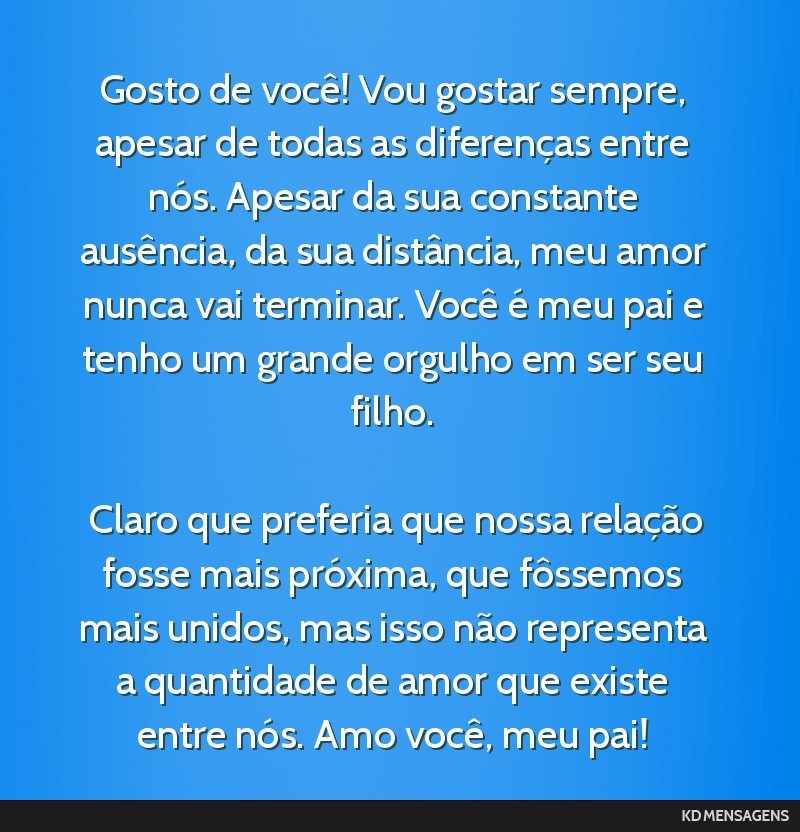 Gosto de você! Vou gostar sempre, apesar de todas as diferenças entre nós. Apesar da sua constante ausência, da sua distância, meu amor nunca vai terminar. Você é meu pai e tenho um grande...