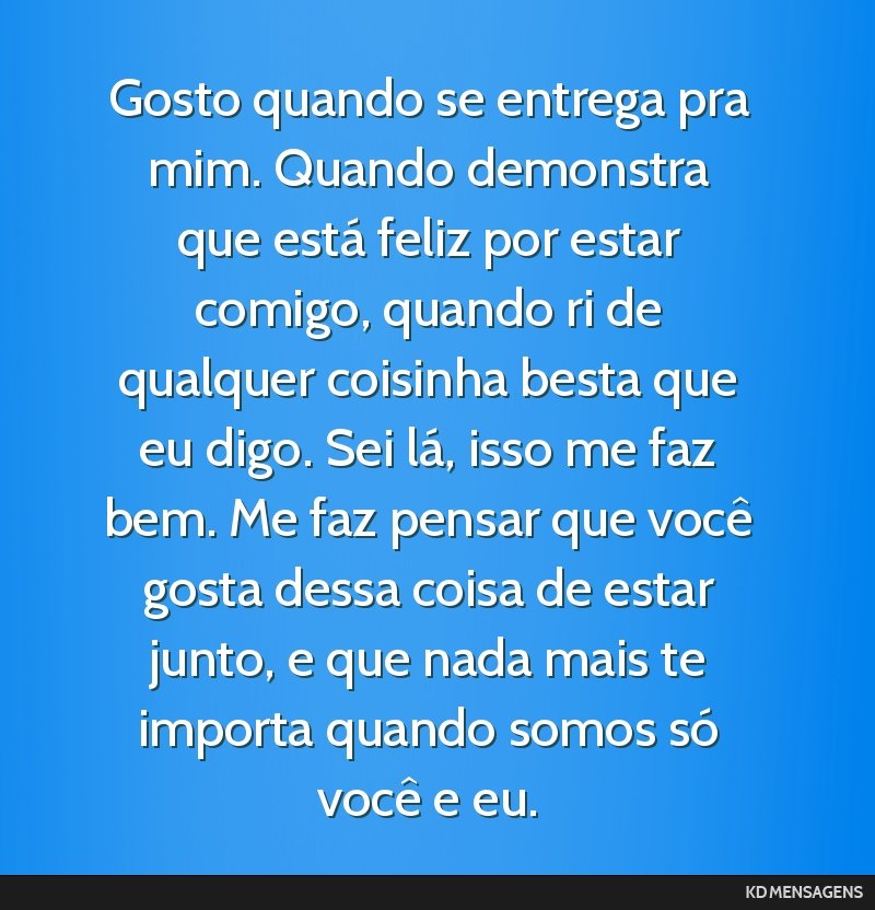 Gosto quando se entrega pra mim. Quando demonstra que está feliz por estar comigo, quando ri de qualquer coisinha besta que eu digo. Sei lá, isso me faz bem. Me faz pensar que você gosta dessa...