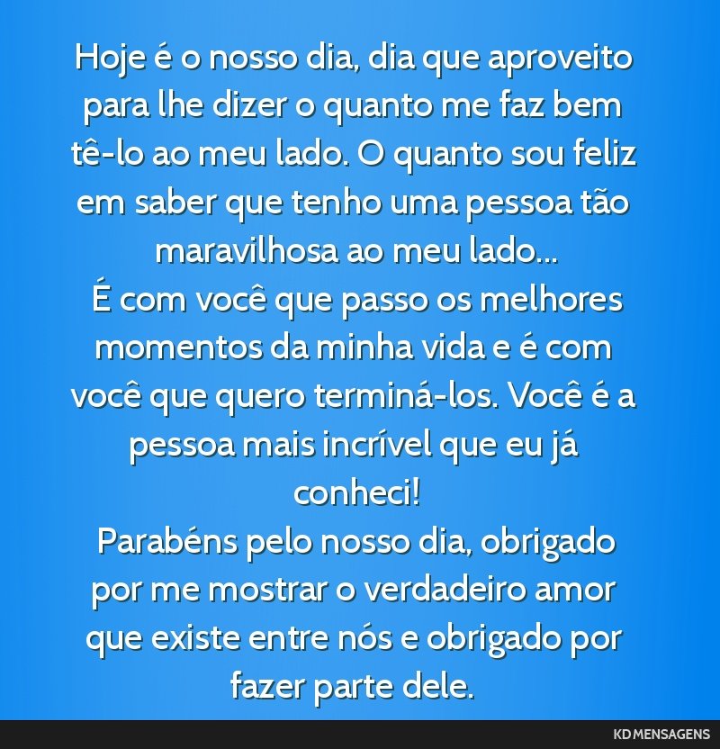 Hoje é o nosso dia, dia que aproveito para lhe dizer o quanto me faz bem tê-lo ao meu lado. O quanto sou feliz em saber que tenho uma pessoa tão maravilhosa ao meu lado... <br /> É com você que...