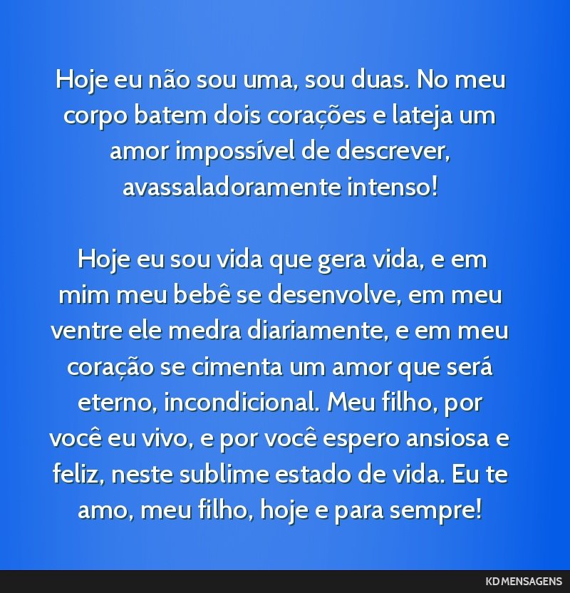 Hoje eu não sou uma, sou duas. No meu corpo batem dois corações e lateja um amor impossível de descrever, avassaladoramente intenso! <br /> <br /> Hoje eu sou vida que gera vida, e em mim meu...