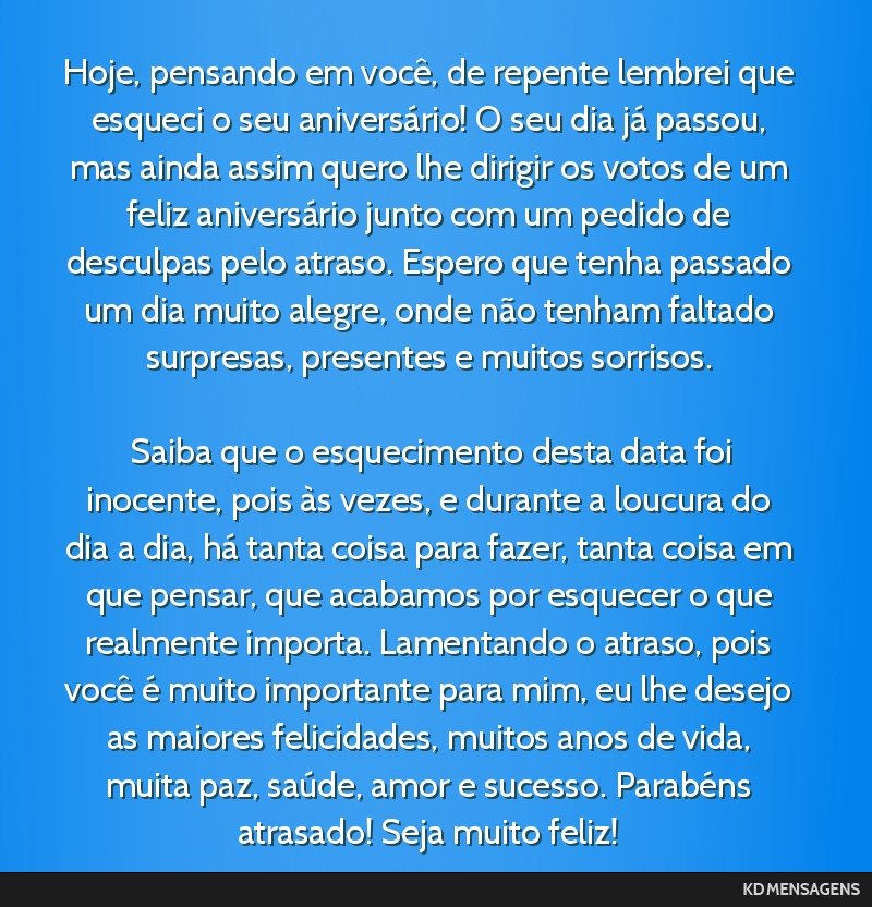 Hoje, pensando em você, de repente lembrei que esqueci o seu aniversário! O seu dia já passou, mas ainda assim quero lhe dirigir os votos de um feliz aniversário junto com um pedido de desculpas...