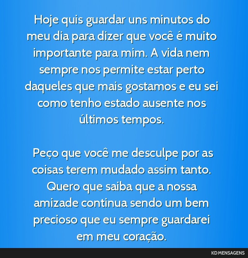 Hoje quis guardar uns minutos do meu dia para dizer que você é muito importante para mim. A vida nem sempre nos permite estar perto daqueles que mais gostamos e eu sei como tenho estado ausente nos ...