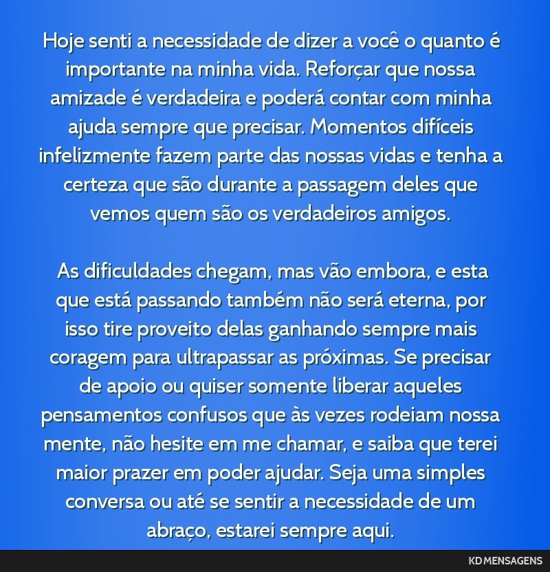 Hoje senti a necessidade de dizer a você o quanto é importante na minha vida. Reforçar que nossa amizade é verdadeira e poderá contar com minha ajuda sempre que precisar. Momentos difíceis...