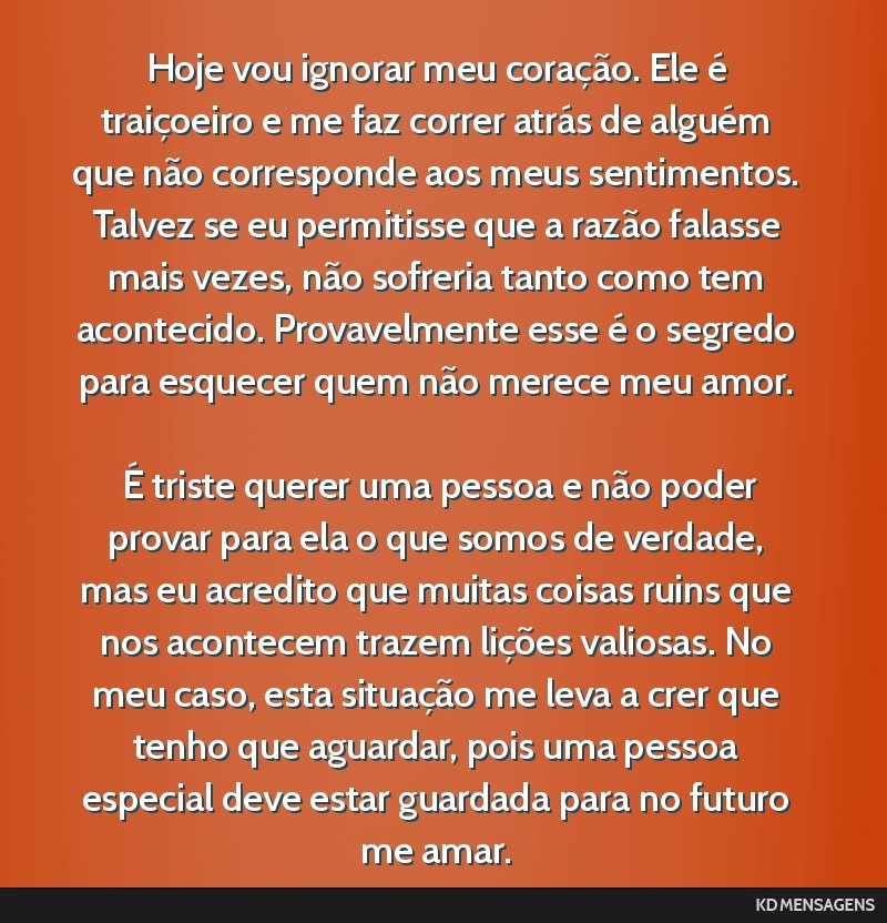 Hoje vou ignorar meu coração. Ele é traiçoeiro e me faz correr atrás de alguém que não corresponde aos meus sentimentos. Talvez se eu permitisse que a razão falasse mais vezes, não sofreria...
