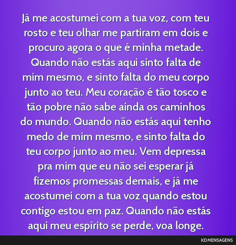 Já me acostumei com a tua voz, com teu rosto e teu olhar me partiram em dois e procuro agora o que é minha metade. Quando não estás aqui sinto falta de mim mesmo, e sinto falta do meu corpo junto ...