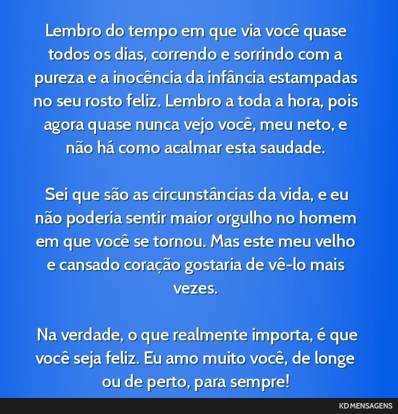 Lembro do tempo em que via você quase todos os dias, correndo e sorrindo com a pureza e a inocência da infância estampadas no seu rosto feliz. Lembro a toda a hora, pois agora quase nunca vejo...