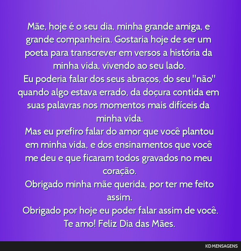 Mãe, hoje é o seu dia, minha grande amiga, e grande companheira. Gostaria hoje de ser um poeta para transcrever em versos a história da minha vida, vivendo ao seu lado. <br /> Eu poderia falar dos ...