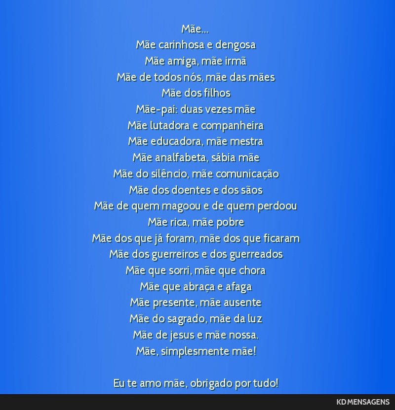 Mãe... <br /> Mãe carinhosa e dengosa <br /> Mãe amiga, mãe irmã <br /> Mãe de todos nós, mãe das mães <br /> Mãe dos filhos <br /> Mãe-pai: duas vezes mãe <br /> Mãe lutadora e...