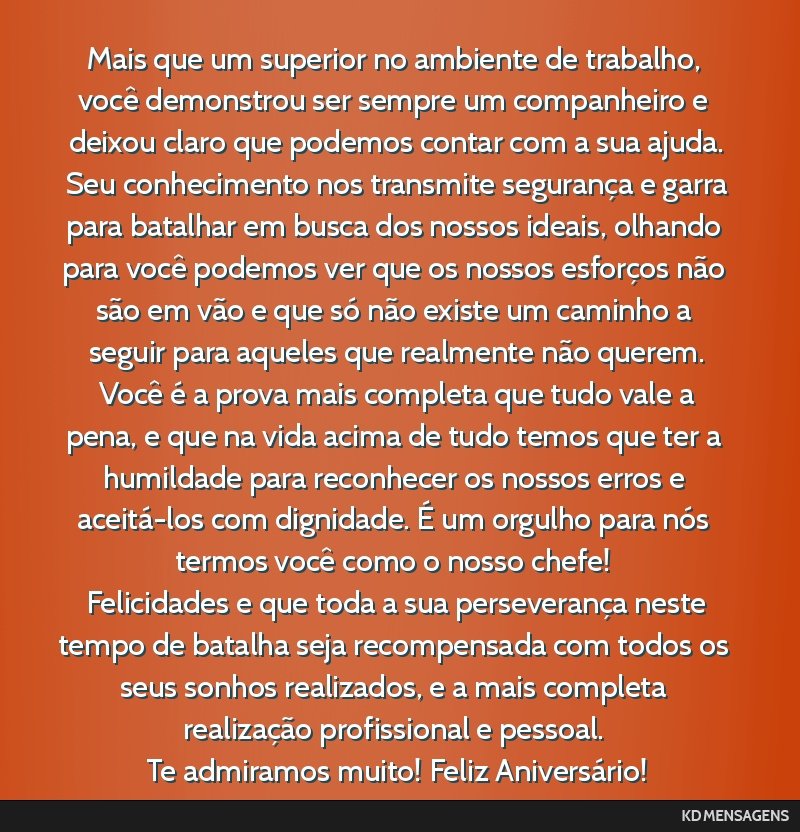 Mais que um superior no ambiente de trabalho, você demonstrou ser sempre um companheiro e deixou claro que podemos contar com a sua ajuda. <br /> Seu conhecimento nos transmite segurança e garra...