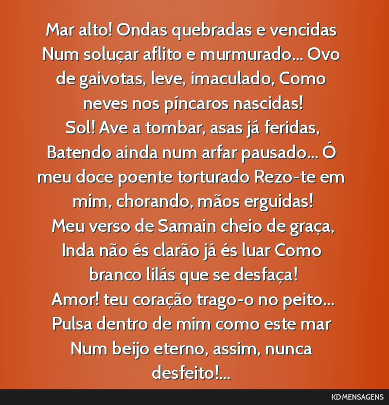 Mar alto! Ondas quebradas e vencidas Num soluçar aflito e murmurado... Ovo de gaivotas, leve, imaculado, Como neves nos píncaros nascidas! <br /> Sol! Ave a tombar, asas já feridas, Batendo ainda...