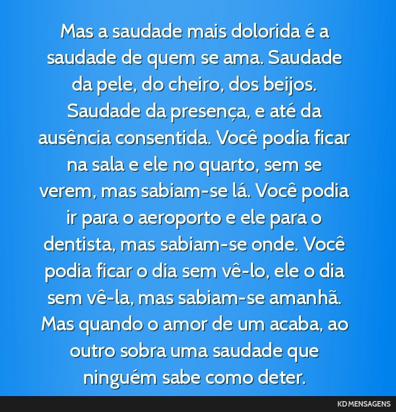 Mas a saudade mais dolorida é a saudade de quem se ama. Saudade da pele, do cheiro, dos beijos. Saudade da presença, e até da ausência consentida. Você podia ficar na sala e ele no quarto, sem...