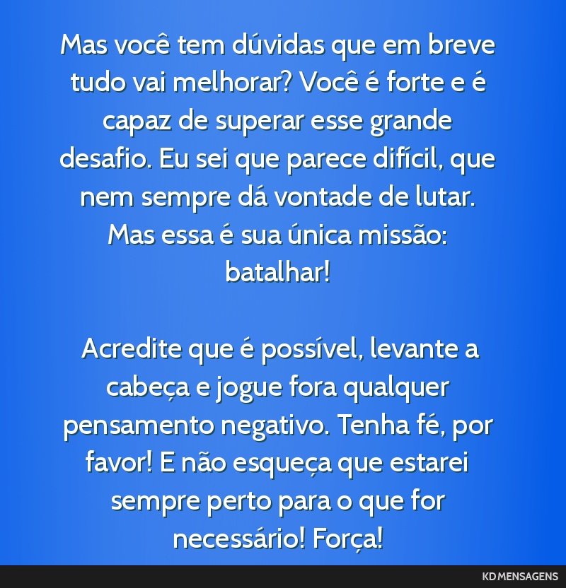 Mas você tem dúvidas que em breve tudo vai melhorar? Você é forte e é capaz de superar esse grande desafio. Eu sei que parece difícil, que nem sempre dá vontade de lutar. Mas essa é sua...