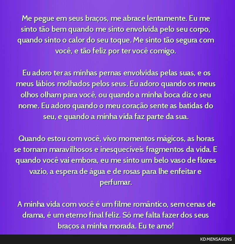 Me pegue em seus braços, me abrace lentamente. Eu me sinto tão bem quando me sinto envolvida pelo seu corpo, quando sinto o calor do seu toque. Me sinto tão segura com você, e tão feliz por ter...