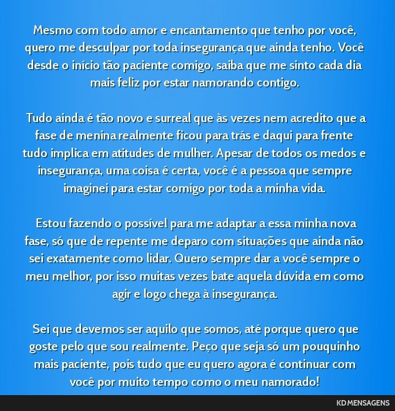 Mesmo com todo amor e encantamento que tenho por você, quero me desculpar por toda insegurança que ainda tenho. Você desde o início tão paciente comigo, saiba que me sinto cada dia mais feliz...