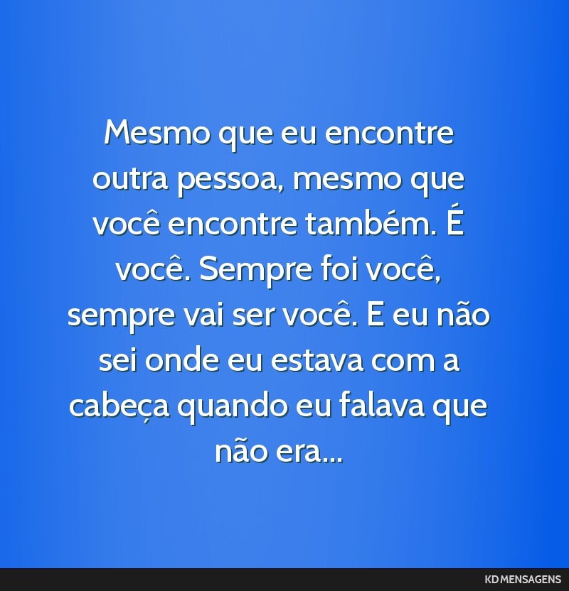 Mesmo que eu encontre outra pessoa, mesmo que você encontre também. É você. Sempre foi você, sempre vai ser você. E eu não sei onde eu estava com a cabeça quando eu falava que não era...
