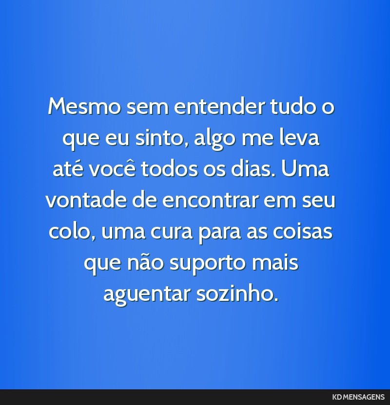 Mesmo sem entender tudo o que eu sinto, algo me leva até você todos os dias. Uma vontade de encontrar em seu colo, uma cura para as coisas que não suporto mais aguentar sozinho.