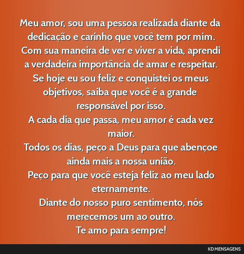 Meu amor, sou uma pessoa realizada diante da dedicação e carinho que você tem por mim. <br /> Com sua maneira de ver e viver a vida, aprendi a verdadeira importância de amar e respeitar. <br />...
