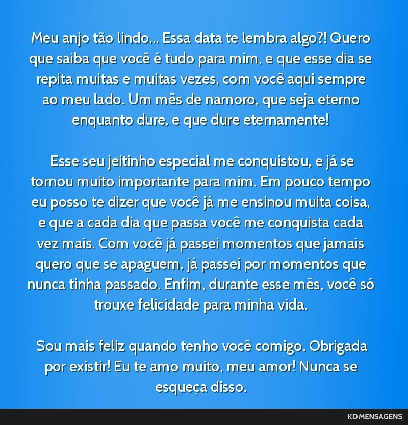 Meu anjo tão lindo... Essa data te lembra algo?! Quero que saiba que você é tudo para mim, e que esse dia se repita muitas e muitas vezes, com você aqui sempre ao meu lado. Um mês de namoro, que ...