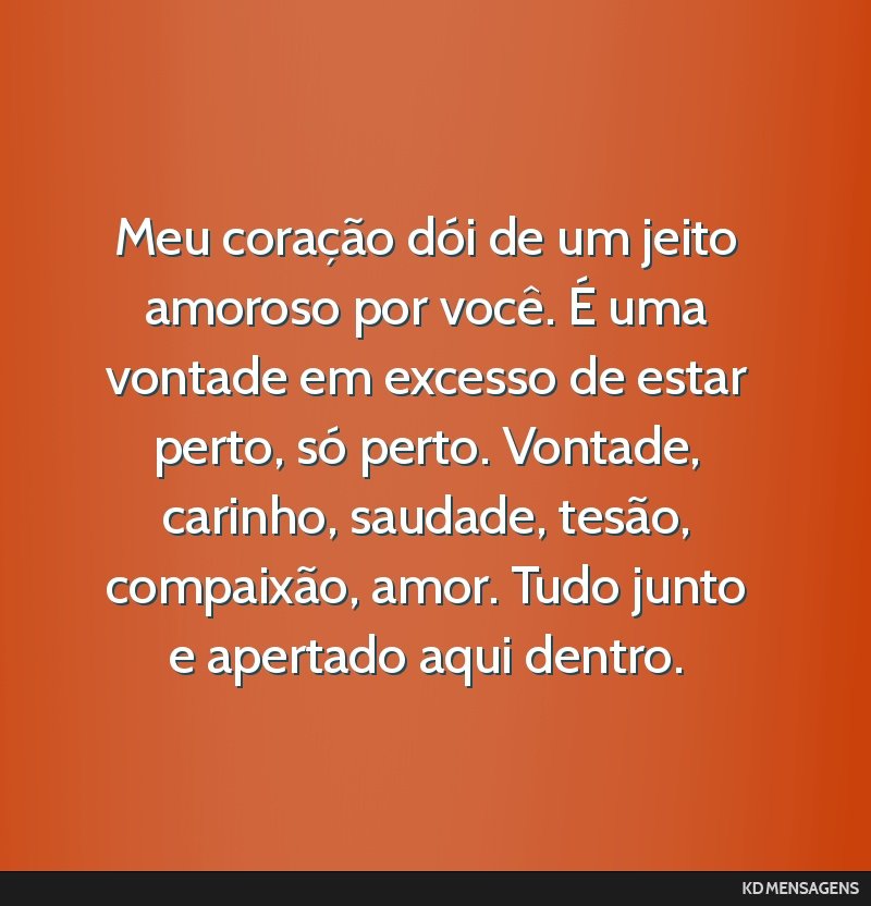 Meu coração dói de um jeito amoroso por você. É uma vontade em excesso de estar perto, só perto. Vontade, carinho, saudade, tesão, compaixão, amor. Tudo junto e apertado aqui dentro.