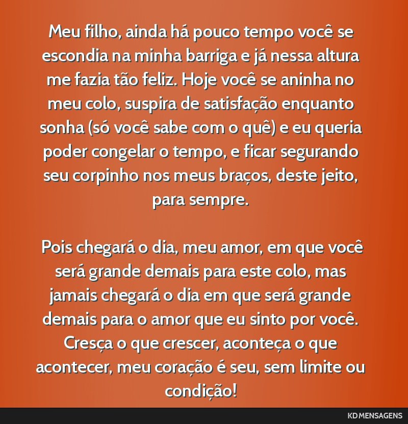 Meu filho, ainda há pouco tempo você se escondia na minha barriga e já nessa altura me fazia tão feliz. Hoje você se aninha no meu colo, suspira de satisfação enquanto sonha (só você sabe...