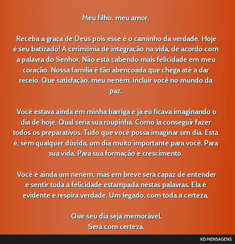 Meu filho, meu amor, <br /> <br /> Receba a graça de Deus pois esse é o caminho da verdade. Hoje é seu batizado! A cerimônia de integração na vida, de acordo com a palavra do Senhor. Não está ...