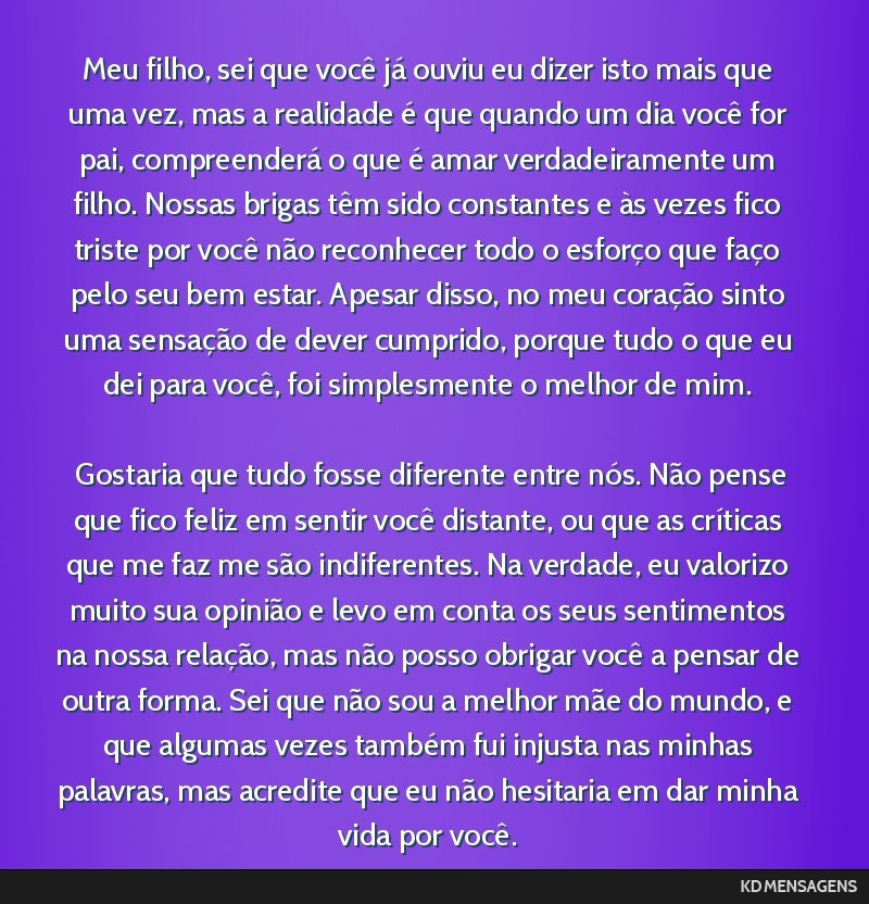 Meu filho, sei que você já ouviu eu dizer isto mais que uma vez, mas a realidade é que quando um dia você for pai, compreenderá o que é amar verdadeiramente um filho. Nossas brigas têm sido...