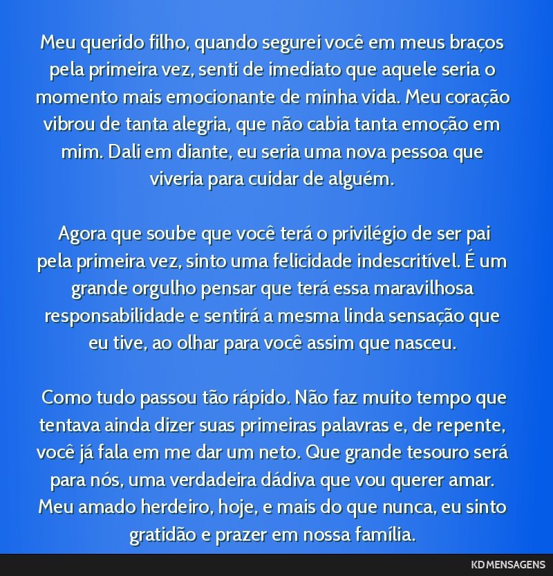 Meu querido filho, quando segurei você em meus braços pela primeira vez, senti de imediato que aquele seria o momento mais emocionante de minha vida. Meu coração vibrou de tanta alegria, que não ...