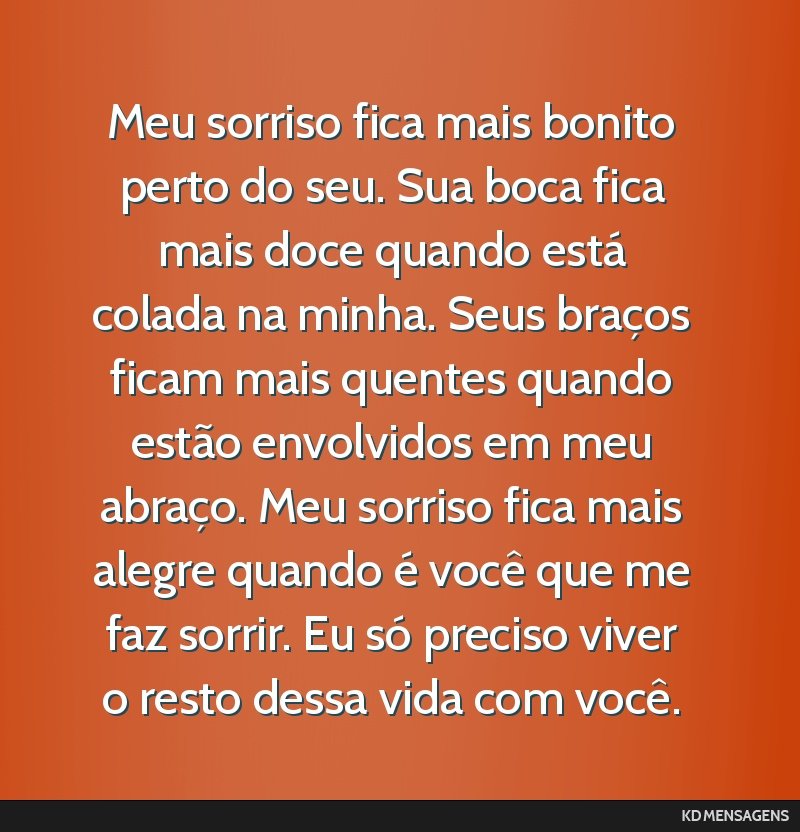 Meu sorriso fica mais bonito perto do seu. Sua boca fica mais doce quando está colada na minha. Seus braços ficam mais quentes quando estão envolvidos em meu abraço. Meu sorriso fica mais alegre...
