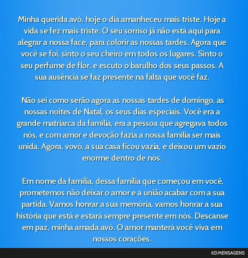 Minha querida avó, hoje o dia amanheceu mais triste. Hoje a vida se fez mais triste. O seu sorriso já não está aqui para alegrar a nossa face, para colorir as nossas tardes. Agora que você se...