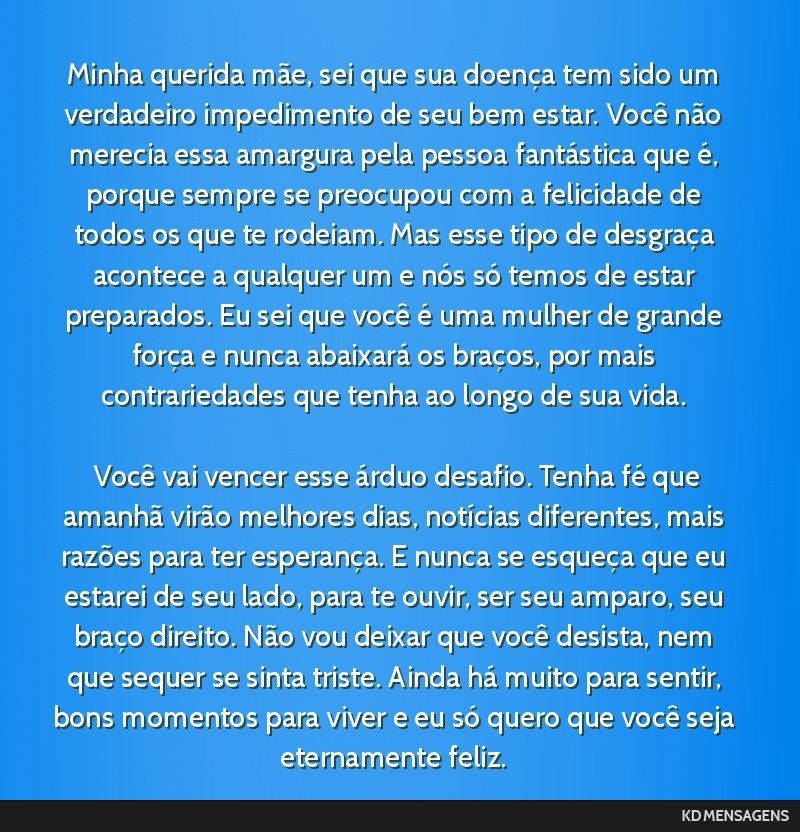 Minha querida mãe, sei que sua doença tem sido um verdadeiro impedimento de seu bem estar. Você não merecia essa amargura pela pessoa fantástica que é, porque sempre se preocupou com a...