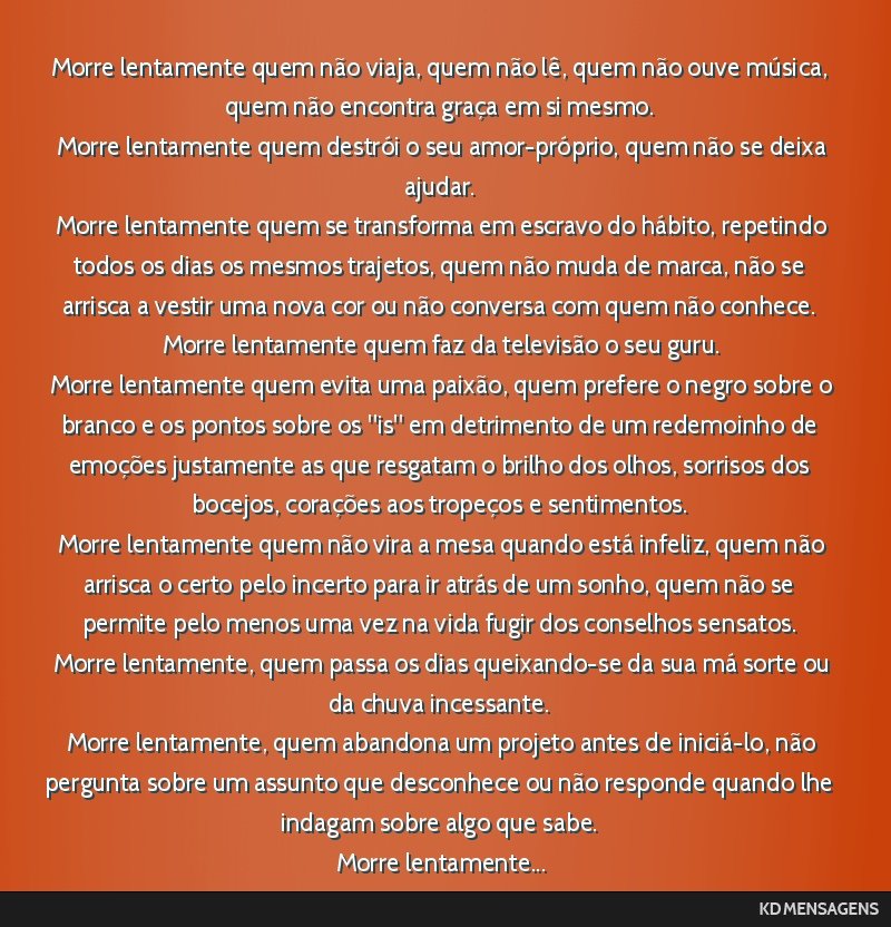 Morre lentamente quem não viaja, quem não lê, quem não ouve música, quem não encontra graça em si mesmo. <br /> Morre lentamente quem destrói o seu amor-próprio, quem não se deixa ajudar....