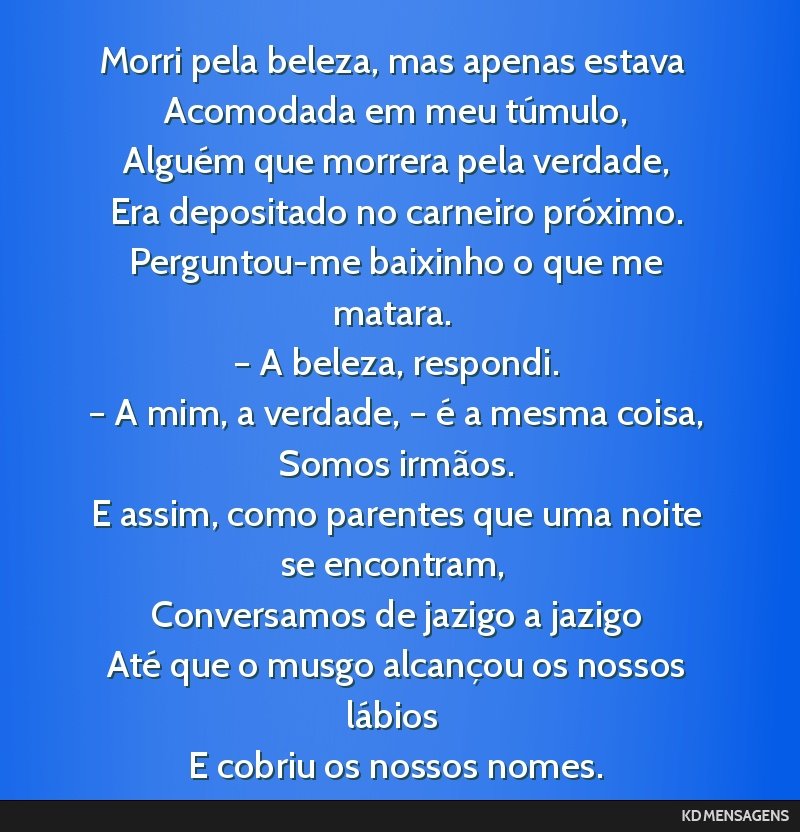 Morri pela beleza, mas apenas estava <br /> Acomodada em meu túmulo, <br /> Alguém que morrera pela verdade, <br /> Era depositado no carneiro próximo. <br /> Perguntou-me baixinho o que me...