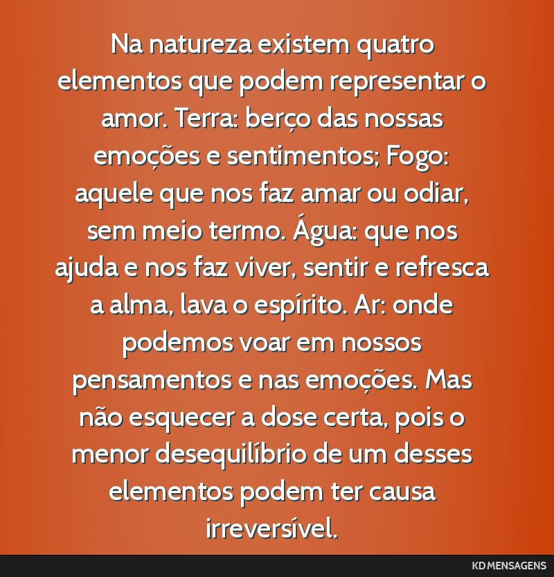 Na natureza existem quatro elementos que podem representar o amor. Terra: berço das nossas emoções e sentimentos; Fogo: aquele que nos faz amar ou odiar, sem meio termo. Água: que nos ajuda e nos ...