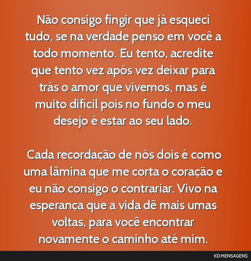Não consigo fingir que já esqueci tudo, se na verdade penso em você a todo momento. Eu tento, acredite que tento vez após vez deixar para trás o amor que vivemos, mas é muito difícil pois no...