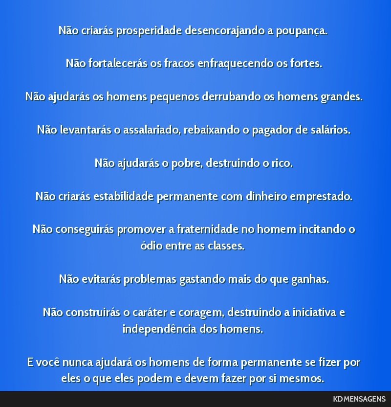 Não criarás prosperidade desencorajando a poupança. <br /> <br /> Não fortalecerás os fracos enfraquecendo os fortes. <br /> <br /> Não ajudarás os homens pequenos derrubando os homens...
