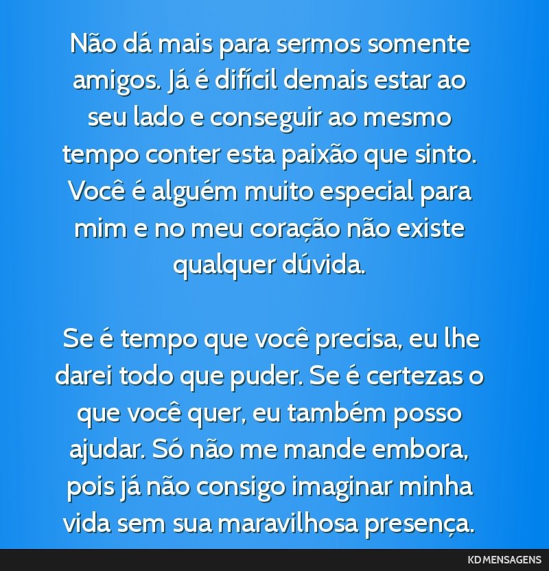 Não dá mais para sermos somente amigos. Já é difícil demais estar ao seu lado e conseguir ao mesmo tempo conter esta paixão que sinto. Você é alguém muito especial para mim e no meu...