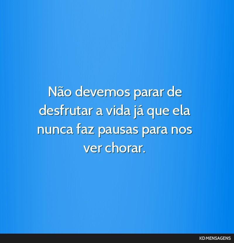 Não devemos parar de desfrutar a vida já que ela nunca faz pausas para nos ver chorar.