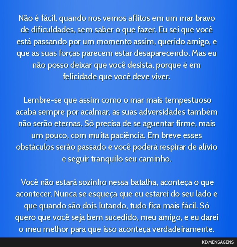 Não é fácil, quando nos vemos aflitos em um mar bravo de dificuldades, sem saber o que fazer. Eu sei que você está passando por um momento assim, querido amigo, e que as suas forças parecem...