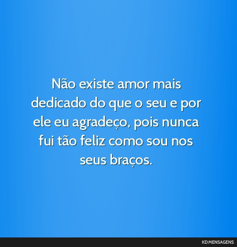 Não existe amor mais dedicado do que o seu e por ele eu agradeço, pois nunca fui tão feliz como sou nos seus braços.