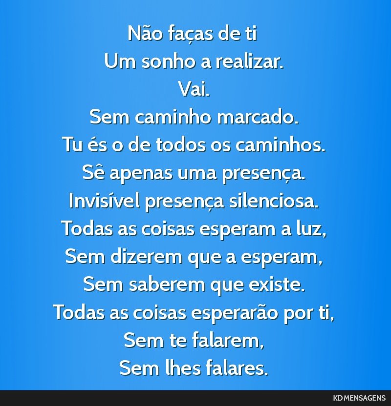 Não faças de ti <br /> Um sonho a realizar. <br /> Vai. <br /> Sem caminho marcado. <br /> Tu és o de todos os caminhos. <br /> Sê apenas uma presença. <br /> Invisível presença silenciosa....