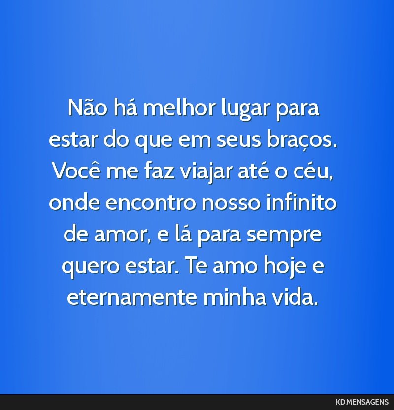 Não há melhor lugar para estar do que em seus braços. Você me faz viajar até o céu, onde encontro nosso infinito de amor, e lá para sempre quero estar. Te amo hoje e eternamente minha vida.