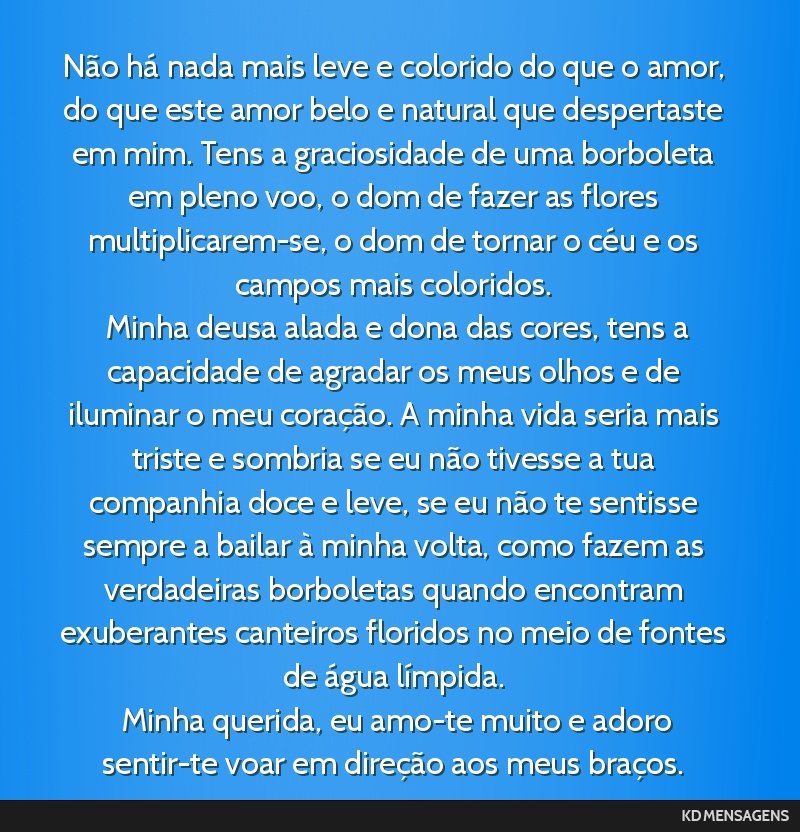 Não há nada mais leve e colorido do que o amor, do que este amor belo e natural que despertaste em mim. Tens a graciosidade de uma borboleta em pleno voo, o dom de fazer as flores multiplicarem-se, ...