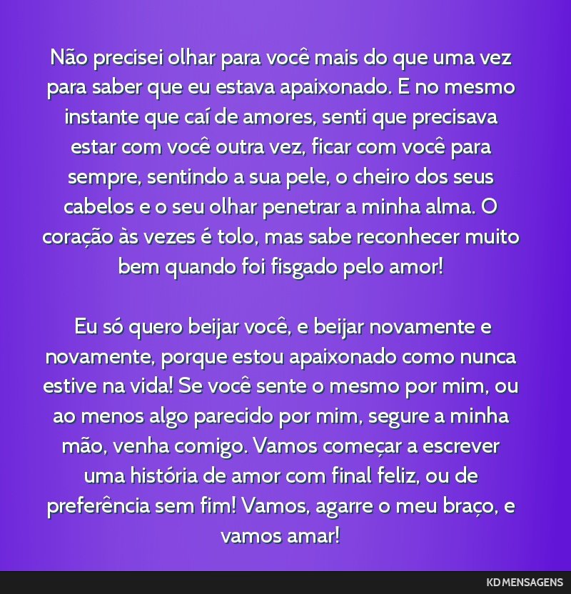Não precisei olhar para você mais do que uma vez para saber que eu estava apaixonado. E no mesmo instante que caí de amores, senti que precisava estar com você outra vez, ficar com você para...