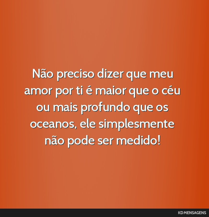 Não preciso dizer que meu amor por ti é maior que o céu ou mais profundo que os oceanos, ele simplesmente não pode ser medido!